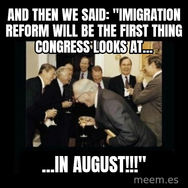 Rich Men Laughing meme: and then we said: "Imigration reform will be the first thing Congress looks at... / ...in august!!!"