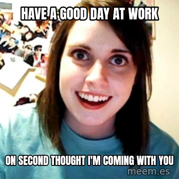 Overly Obsessed Girlfriend meme: have a good day at work / on second thought i'm coming with you