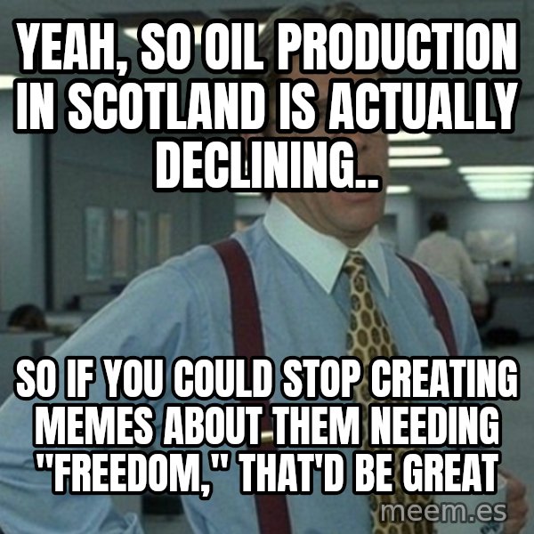 Yeah that'd be great... meme: yeah, so oil production in scotland is actually declining.. / so if you could stop creating memes about them needing "freedom," that'd be great