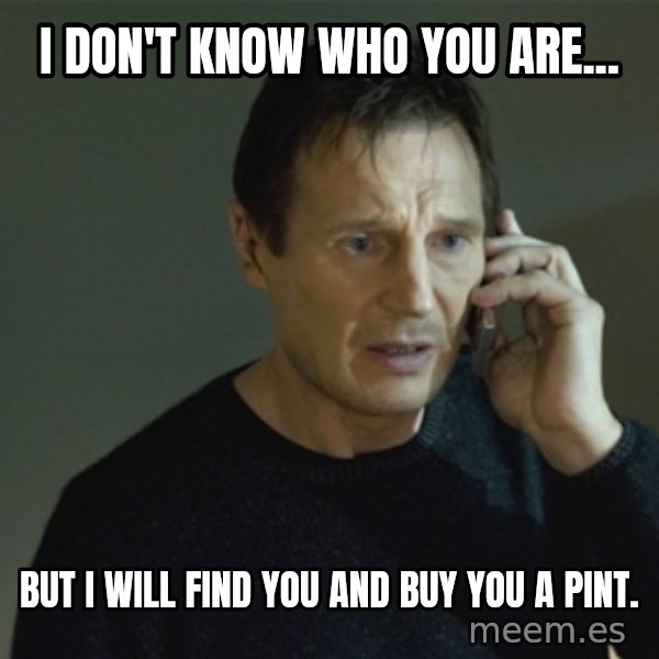 I don't know who you are... meme: I don't know who you are... / but I will find you and buy you a pint.