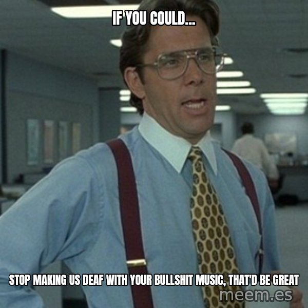 Office Space Boss meme: if you could... / stop making us deaf with your bullshit music, that'd be great