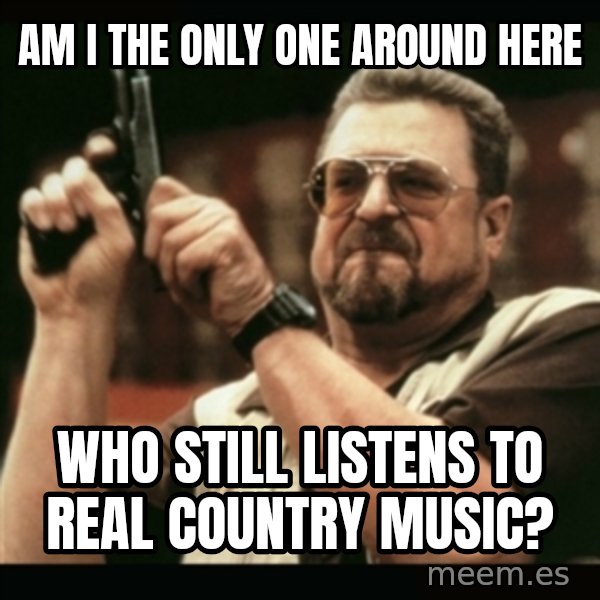am i the only one around here meme: am i the only one around here / who still listens to real country music?