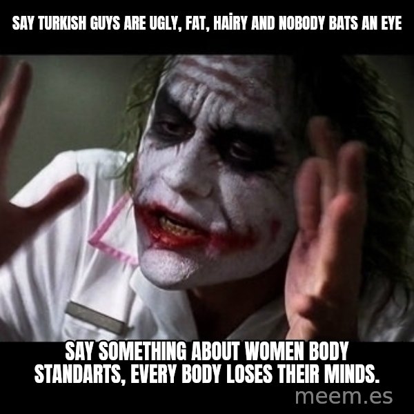 joker mind loss meme: SAY TURKISH GUYS ARE UGLY, FAT, HAİRY AND NObody bats an eye / SAY SOMETHING ABOUT WOMEN BODY STANDARTS, every body loses their minds.