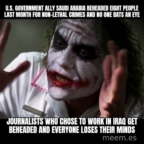 joker mind loss meme: U.S. Government ally Saudi Arabia beheaded eight people last month for non-lethal crimes and no one bats an eye / Journalists who chose to work in Iraq get beheaded and everyone loses their minds