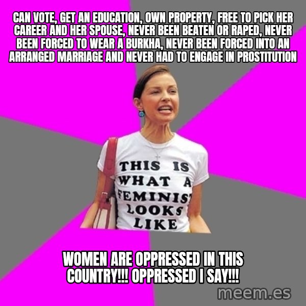 Feminist Cunt meme: Can vote, get an education, own property, free to pick her career and her spouse, never been beaten or raped, never been forced to wear a burkha, never been forced into an arranged marriage and never had to engage in prostitution / Women are oppressed in this country!!! Oppressed I say!!!
