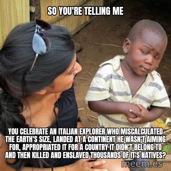 So You're Telling me meme: So you're telling me / You celebrate an Italian Explorer who miscalculated the Earth's size, landed at a continent he wasn't aiming for, appropriated it for a country it didn't belong to and then killed and enslaved thousands of it's natives?