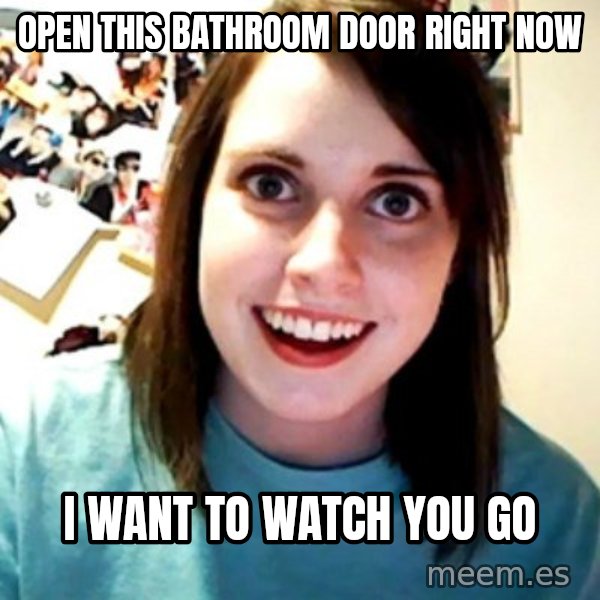 Overly Obsessed Girlfriend meme: open this bathroom door right now / i want to watch you go