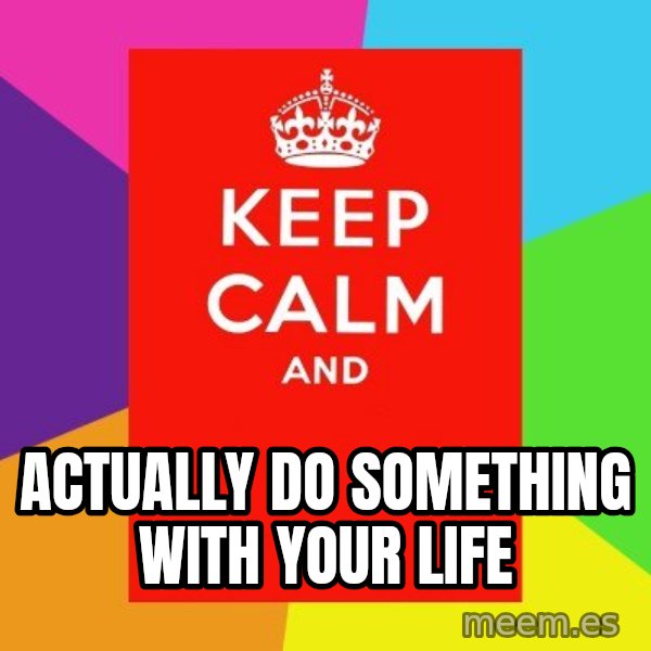 Keep calm and meme: actually do something with your life