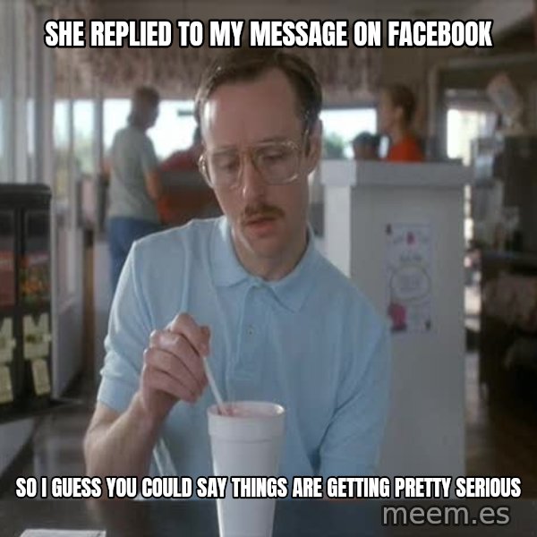 so i guess you could say things are getting pretty serious meme: She replied to my message on Facebook / so I guess you could say things are getting pretty serious
