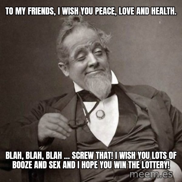 1889 [10] guy meme: To my friends, I wish you peace, love and health. / Blah, blah, blah ... screw that!  I wish you lots of booze and sex and I hope you win the lottery!