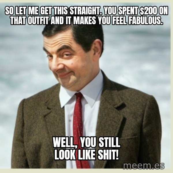 MR bean meme: so let me get this straight. you spent $200 on that outfit and it makes you feel fabulous. / Well, you still look like shit!