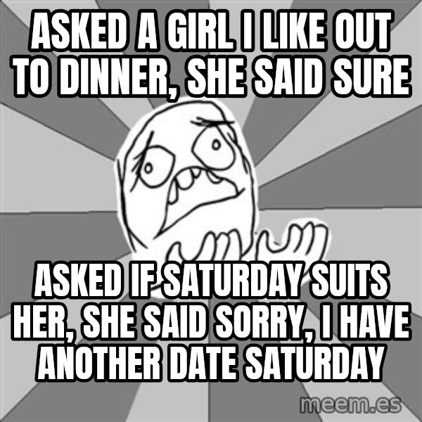 Whyyy??? meme: ASKED A GIRL I LIKE OUT TO DINNER, SHE SAID SURE / ASKED IF SATURDAY SUITS HER, SHE SAID SORRY, I HAVE ANOTHER DATE SATURDAY