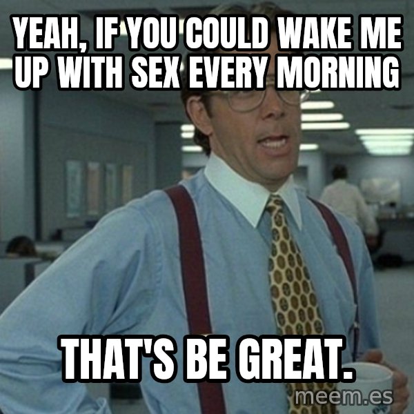 Yeah that'd be great... meme: Yeah, if you could wake me up with sex every morning / That's be great.