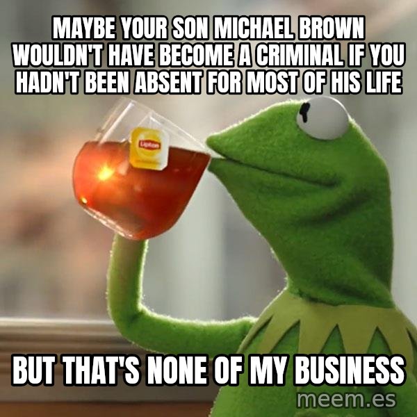 Kermit The Frog Drinking Tea meme: Maybe your son Michael Brown wouldn't have become a criminal if you hadn't been absent for most of his life / but that's none of my business