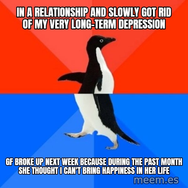 Socially Awesome Awkward Penguin meme: In a relationship and slowly got rid of my very long-term depression / GF broke up next week because during the past month she thought I can't bring happiness in her life