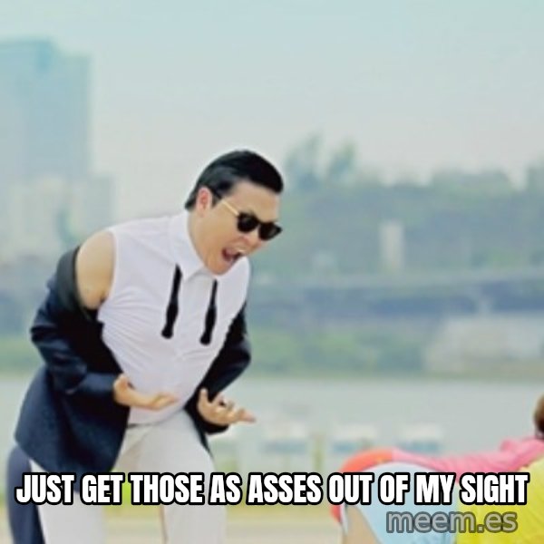 Gangnam Style meme: Just get those as asses out of my sight
