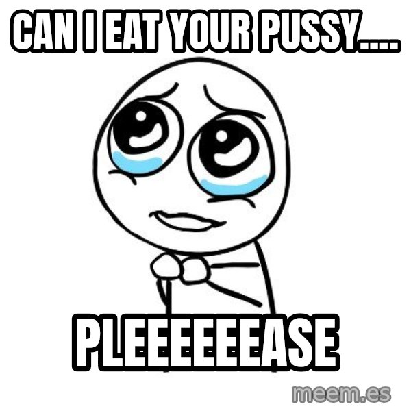 pleaseguy  meme: Can I eat your pussy.... / pleeeeeease