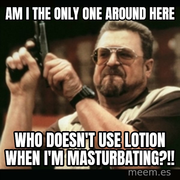 am i the only one around here meme: am i the only one around here / who doesn't use lotion when i'm masturbating?!!