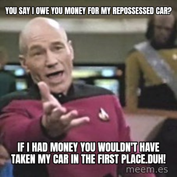 Captain Picard meme: You say I owe you money for my repossessed car? / if i had money you wouldn't have taken my car in the first place.duh!