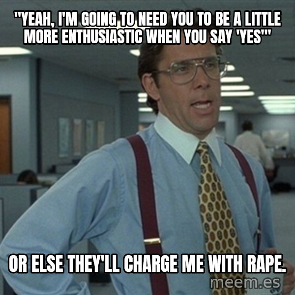 Office Space That Would Be Great meme: "yeah, i'm going to need you to be a little more enthusiastic when you say 'yes'" / or else they'll charge me with rape.