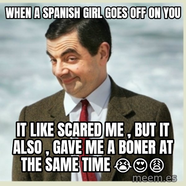 MR bean meme: when a spanish girl goes off on you / it like scared me , but it also , gave me a boner at the same time 😭😍😩