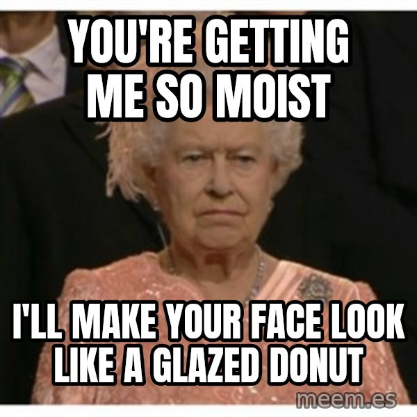 Unimpressed Queen meme: You're getting me so moist / I'll make your face look like a glazed donut