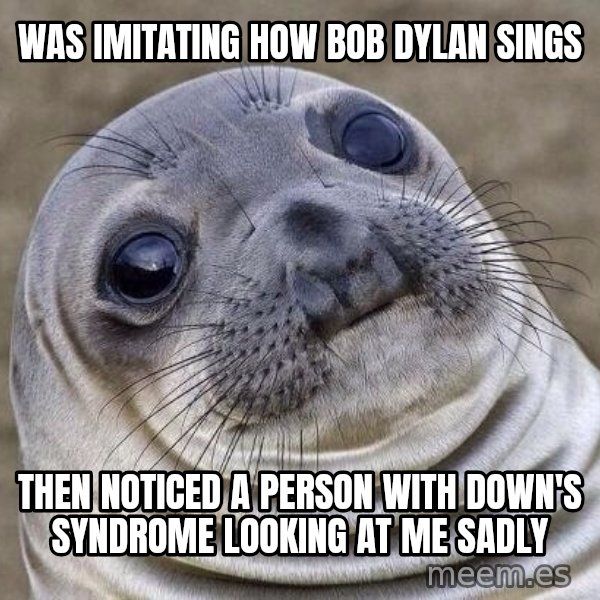 Awkward Seal meme: Was imitating how Bob Dylan sings / Then noticed a person with Down's Syndrome looking at me sadly