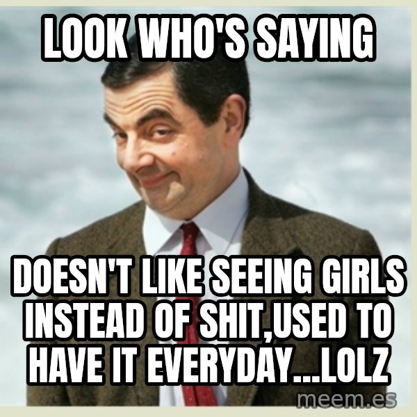 MR bean meme: look who's saying / doesn't like seeing girls instead of shit,used to have it everyday...lolz