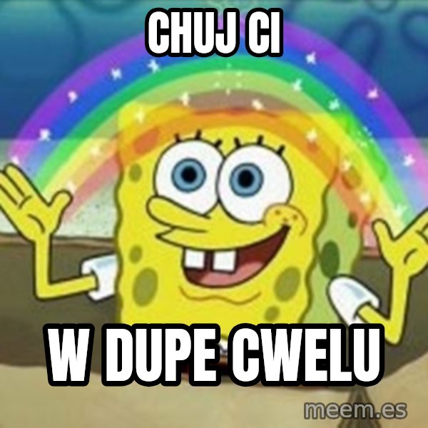 Spongebob meme: CHUJ CI / W DUPE CWELU