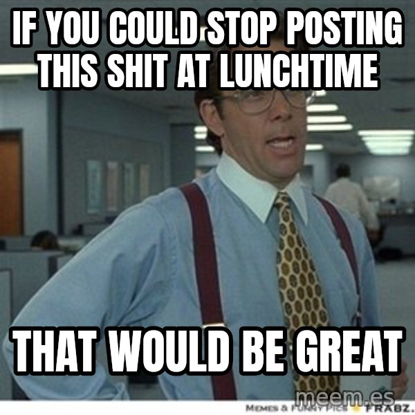 Office Space That Would Be Great meme: If you could stop posting this shit at lunchtime / That would be great