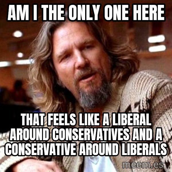 Big Lebowski meme: AM I the Only One Here / That feels like a Liberal around COnservatives and a conservative around Liberals