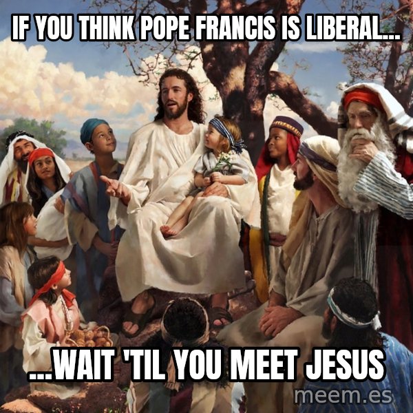 storytime jesus meme: If you think Pope Francis is liberal... / ...wait 'til you meet Jesus