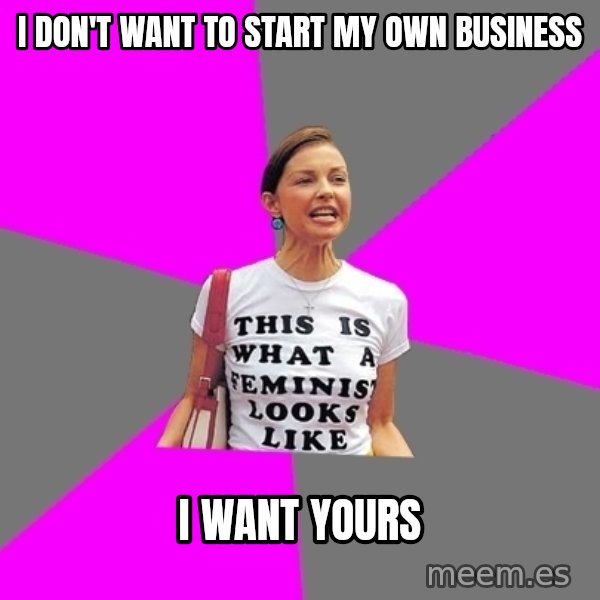 Feminist Cunt meme: I don't want to start my own business / I want yours