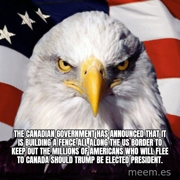 American Pride Eagle meme: THE CANADIAN GOVERNMENT HAS ANNOUNCED THAT IT IS BUILDING A FENCE ALL ALONG THE US BORDER TO KEEP OUT THE MILLIONS OF AMERICANS WHO WILL FLEE TO CANADA SHOULD TRUMP BE ELECTED PRESIDENT.