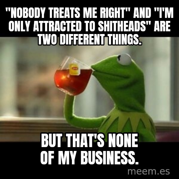 Kermit The Frog Drinking Tea meme: "nobody treats me right" and "i'm only attracted to shitheads" are two different things. / But that's none of my business.
