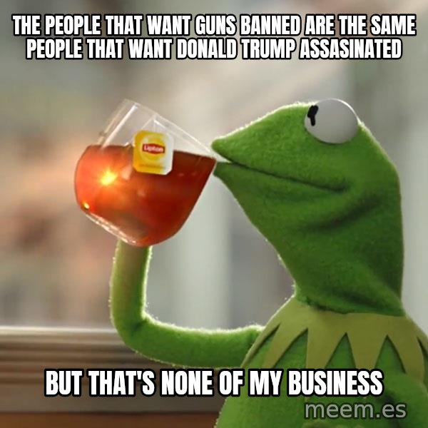 Kermit The Frog Drinking Tea meme: The people that want guns banned are the same people that want Donald Trump assasinated / But that's none of my business