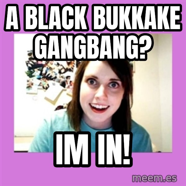 Overly Attached Girlfriend meme: a black Bukkake gangbang? / im in!