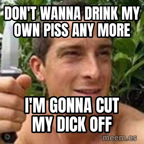 Bear Grylls meme: don't wanna drink my own piss any more / i'm gonna cut my dick off