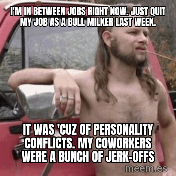 Almost Politically Correct Redneck meme: i'm in between jobs right now. Just quit my job as a bull milker last week. / it was 'cuz of personality conflicts.  my coworkers were a bunch of jerk-offs