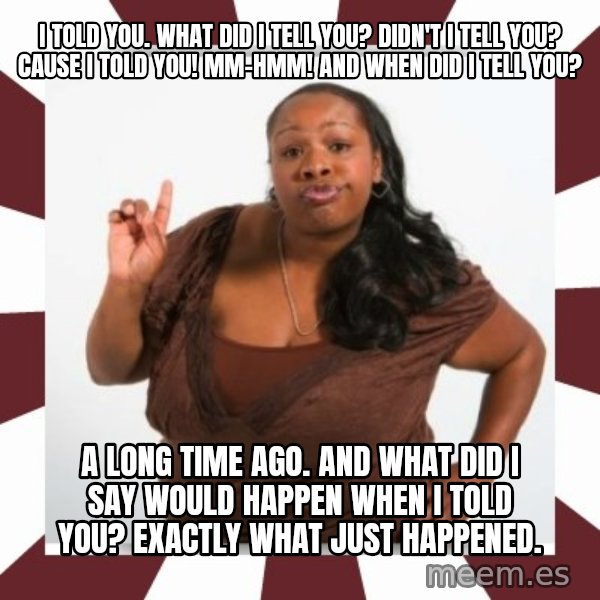 Sassy Black Woman meme: I told you. What did I tell you? Didn't I tell you? Cause I told you! Mm-hmm! And when did I tell you? / A long time ago. And what did I say would happen when I told you? Exactly what just happened.