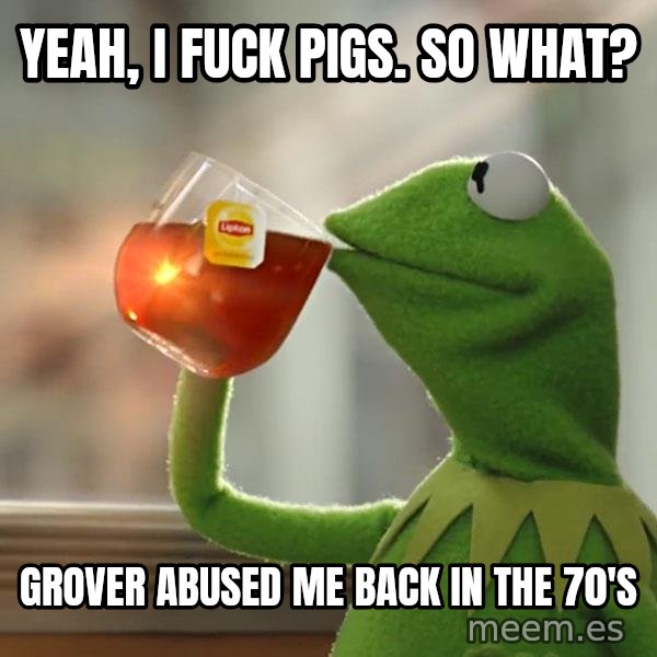 Kermit The Frog Drinking Tea meme: Yeah, i fuck pigs. so what? / grover abused me back in the 70's