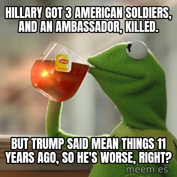 Kermit The Frog Drinking Tea meme: Hillary got 3 American soldiers, and an ambassador, killed. / But Trump said mean things 11 years ago, so he's worse, right?