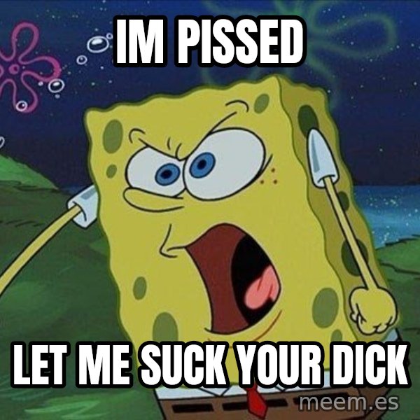 Spongebob Rage meme: Im pissed / let me suck your dick