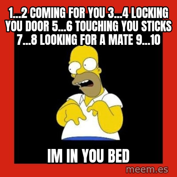Homer retard meme: 1...2 coming for you 3...4 locking you door 5...6 touching you sticks 7...8 looking for a mate 9...10 / im in you bed