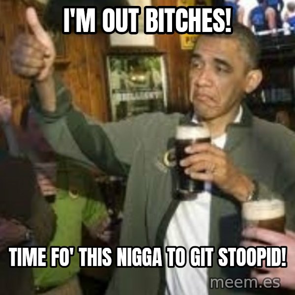 obama beer meme: I'm out bitches! / time fo' this nigga to git stoopid!
