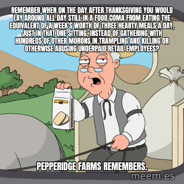 Pepperidge Farm Remembers Meme meme: remember when on the day after thanksgiving you would lay around all day still in a food coma from eating the equivalent of a week's worth of three hearty meals a day, just in that one sitting, instead of gathering with hundreds of other morons in trampling and killing or otherwise abusing underpaid retail employees? / Pepperidge Farms remembers.