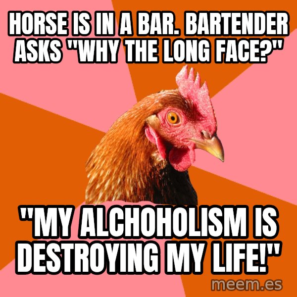 Anti Joke Chicken meme: Horse is in a bar. Bartender asks "why the long face?" / "My alchoholism is destroying my life!"