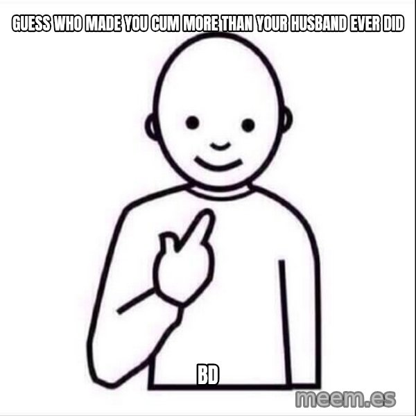 Guess who ? meme: Guess who made you cum more than your husband ever did / BD