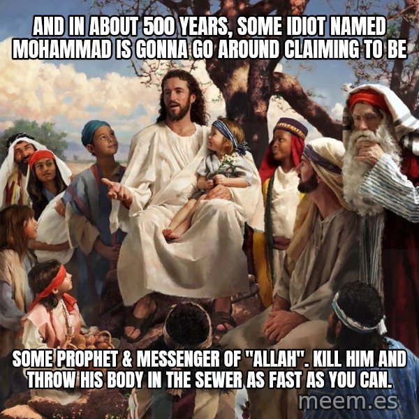 storytime jesus meme: and in about 500 years, some idiot named mohammad is gonna go around claiming to be / some prophet & messenger of "allah".  kill him and throw his body in the sewer as fast as you can.