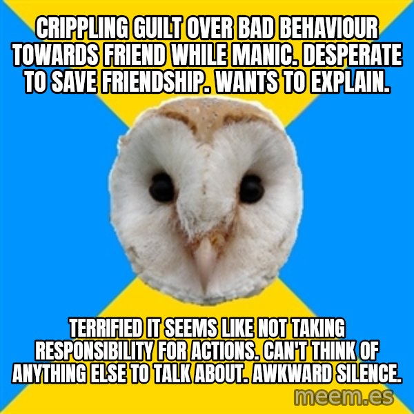 Bipolar Owl meme: Crippling guilt over bad behaviour towards friend while manic. Desperate to save friendship. wants to explain. / Terrified it seems like not taking responsibility for actions. Can't think of anything else to talk about. Awkward silence.